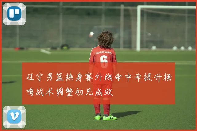 辽宁男篮热身赛外线命中率提升杨鸣战术调整初见成效