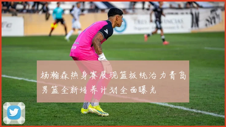 杨瀚森热身赛展现篮板统治力青岛男篮全新培养计划全面曝光