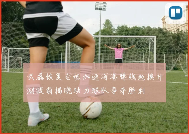 武磊恢复合练加速海港锋线轮换计划提前揭晓助力球队争夺胜利