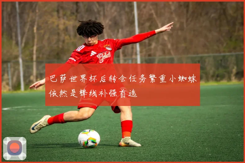 巴萨世界杯后转会任务繁重小蜘蛛依然是锋线补强首选