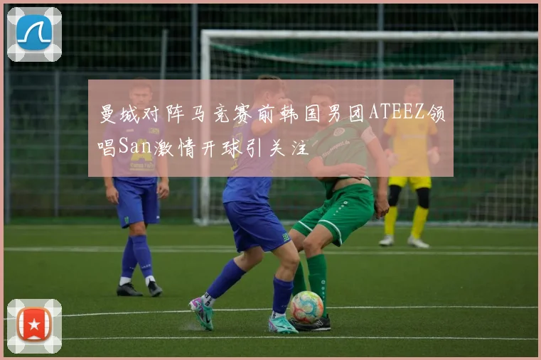 曼城对阵马竞赛前韩国男团ATEEZ领唱San激情开球引关注
