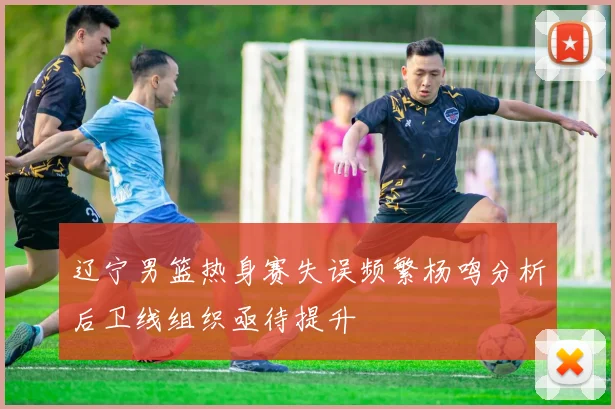 辽宁男篮热身赛失误频繁杨鸣分析后卫线组织亟待提升