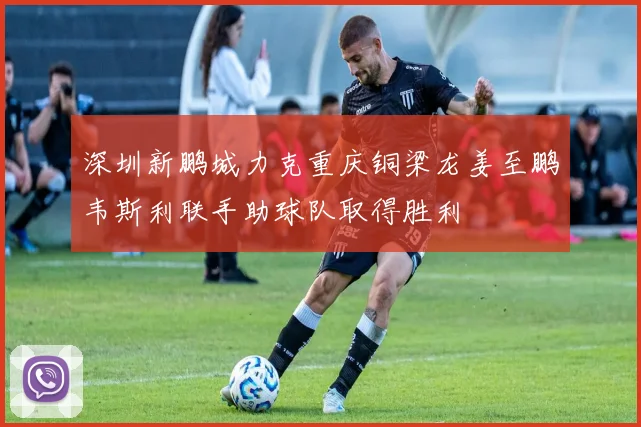 深圳新鹏城力克重庆铜梁龙姜至鹏韦斯利联手助球队取得胜利