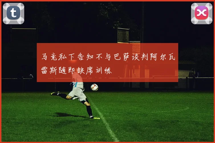 马竞私下告知不与巴萨谈判阿尔瓦雷斯随即缺席训练